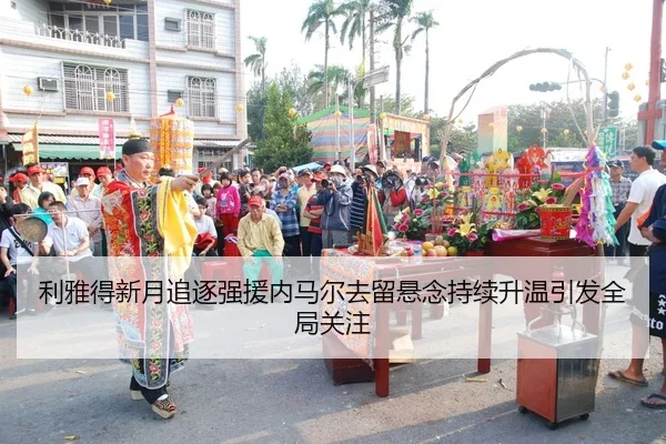 利雅得新月追逐强援内马尔去留悬念持续升温引发全局关注